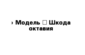  › Модель ­ Шкода октавия